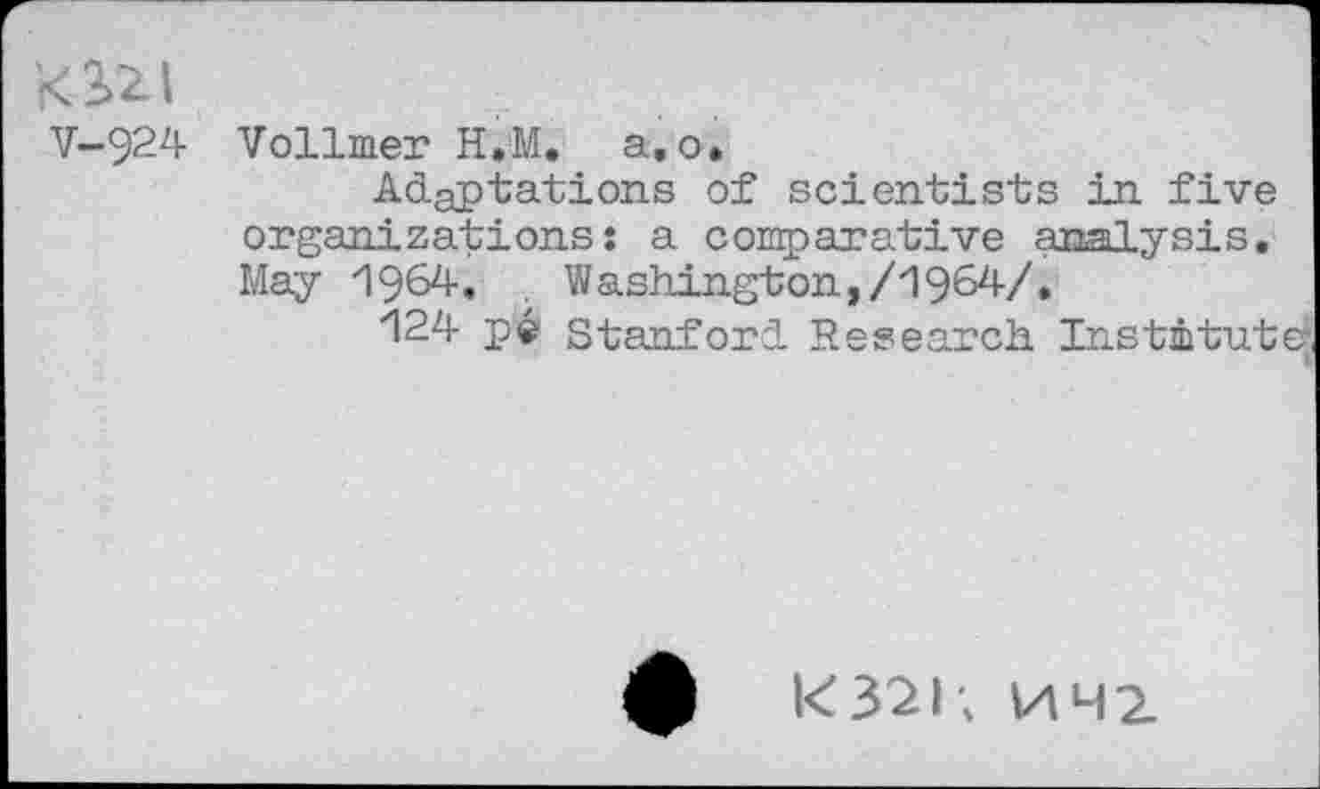 ﻿t<3>2Ll
V-924
Vollmer H.M. a. o.
Adaptations of scientists in five organizations: a comparative analysis. May 1964. . Washington,/1964/»
124 pe Stanford Research Institute:
£	k32l; HH2